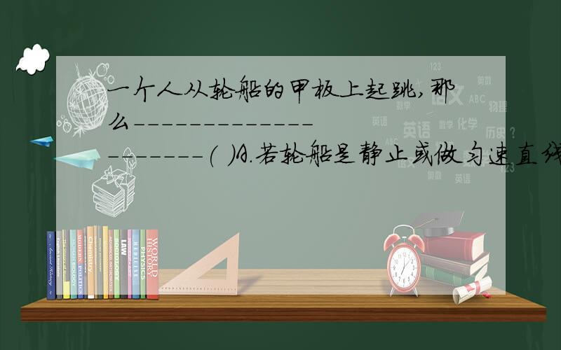 一个人从轮船的甲板上起跳,那么--------------------( )A．若轮船是静止或做匀速直线运动,那么人将仍落到原处B．若轮船做减速运动,人将落在原处的后面C．若轮船做加速运动,人将落在原处的前