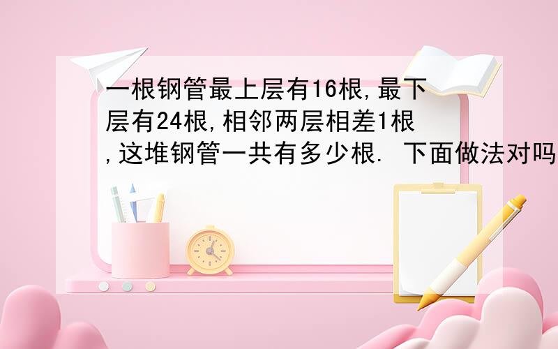 一根钢管最上层有16根,最下层有24根,相邻两层相差1根,这堆钢管一共有多少根. 下面做法对吗?24-16+1=9（层）（16+24）×9÷2=180（根）