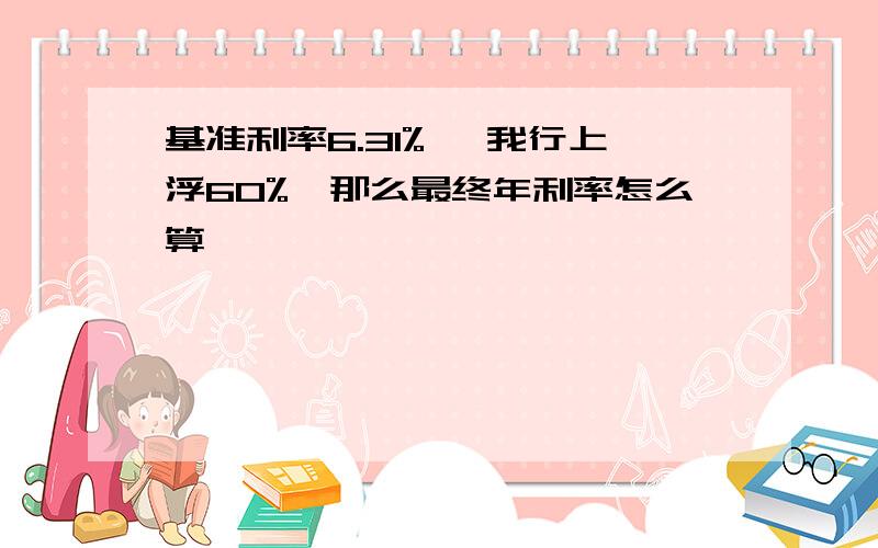 基准利率6.31% ,我行上浮60%,那么最终年利率怎么算