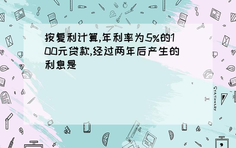 按复利计算,年利率为5%的100元贷款,经过两年后产生的利息是