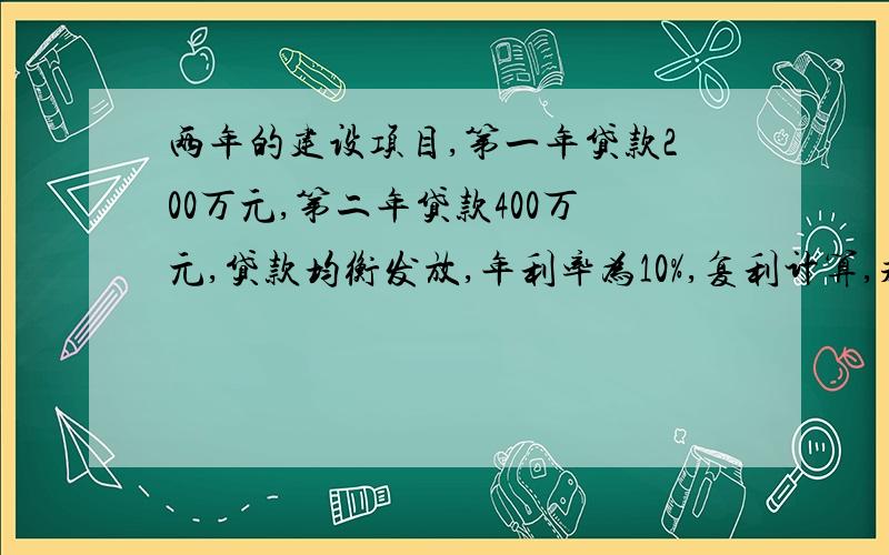 两年的建设项目,第一年贷款200万元,第二年贷款400万元,贷款均衡发放,年利率为10%,复利计算,求利息