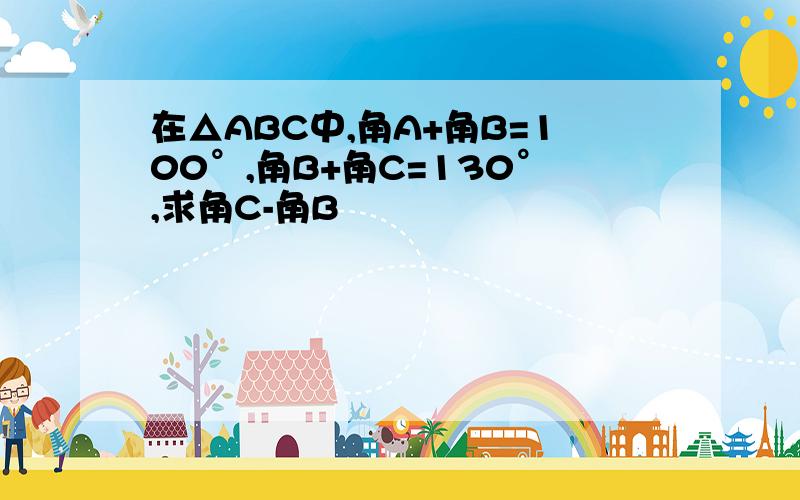 在△ABC中,角A+角B=100°,角B+角C=130°,求角C-角B