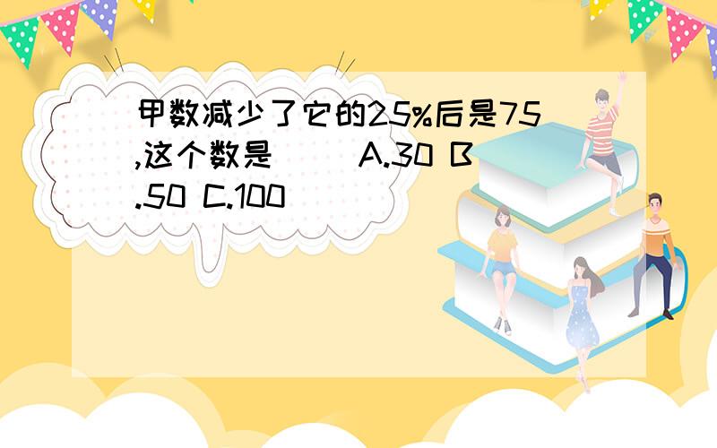 甲数减少了它的25%后是75,这个数是（ ）A.30 B.50 C.100