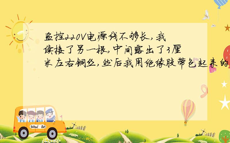 监控220V电源线不够长,我续接了另一根,中间露出了3厘米左右铜丝,然后我用绝缘胶带包起来的,这个有没有关系,会不会影响视频监控的使用可能我没说清楚,视频监控的220V转12V的线还没接.就是