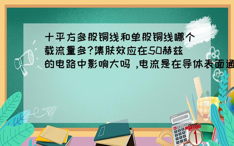 十平方多股铜线和单股铜线哪个载流量多?集肤效应在50赫兹的电路中影响大吗 ,电流是在导体表面通过吗,小弟一直搞不太明白 ,请指教