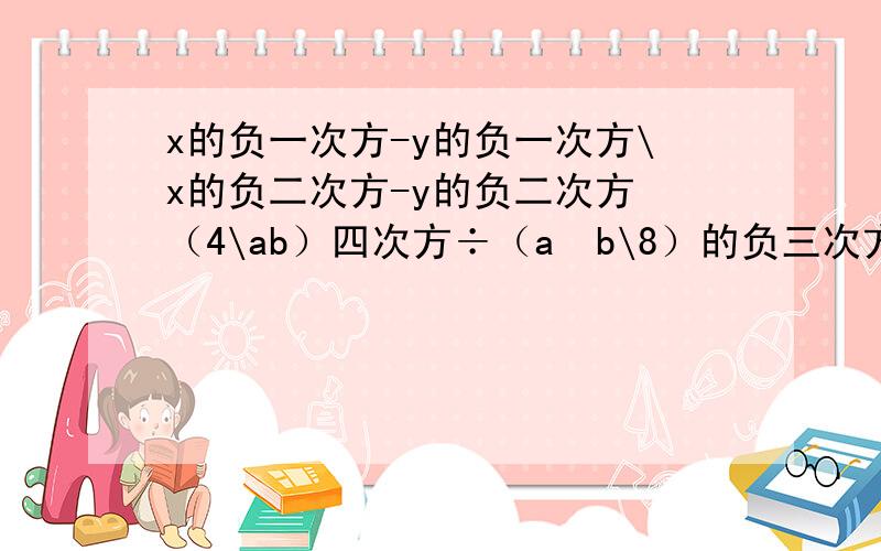 x的负一次方-y的负一次方\x的负二次方-y的负二次方 （4\ab）四次方÷（a²b\8）的负三次方（—a²）³×（-a³）的负二次方