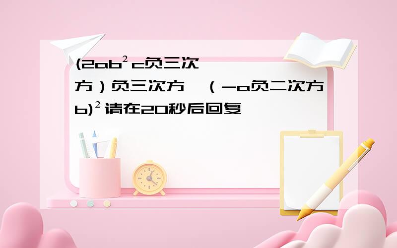 (2ab²c负三次方）负三次方÷（-a负二次方b)²请在20秒后回复