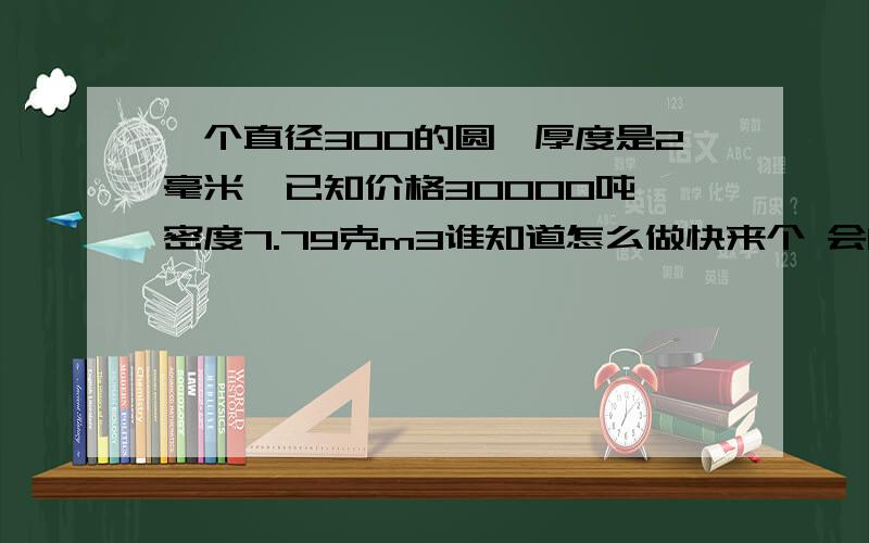 一个直径300的圆,厚度是2毫米,已知价格30000吨,密度7.79克m3谁知道怎么做快来个 会的