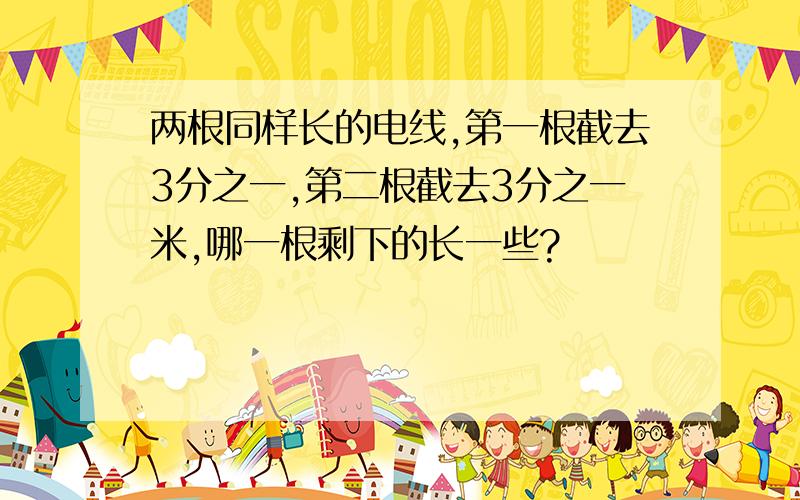 两根同样长的电线,第一根截去3分之一,第二根截去3分之一米,哪一根剩下的长一些?