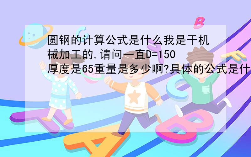 圆钢的计算公式是什么我是干机械加工的,请问一直D=150厚度是65重量是多少啊?具体的公式是什么?