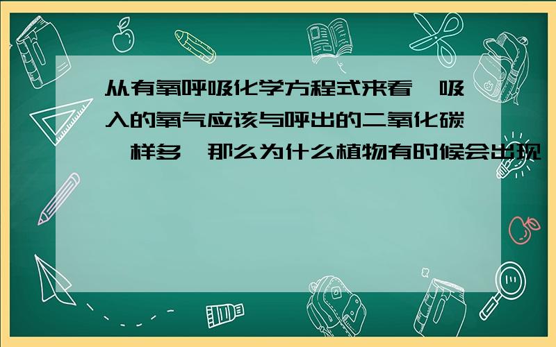 从有氧呼吸化学方程式来看,吸入的氧气应该与呼出的二氧化碳一样多,那么为什么植物有时候会出现,吸入的氧气比呼出的二氧化碳多（我知道这个时候用于合成有机物较多,可是从方程式来看