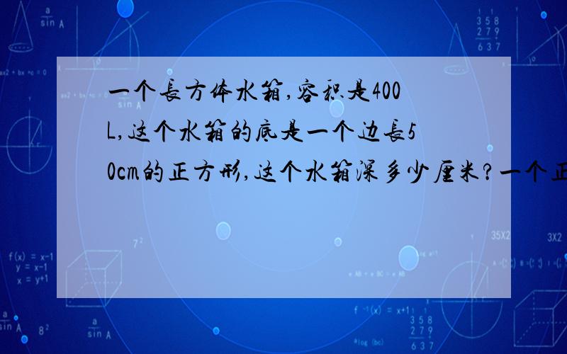 一个长方体水箱,容积是400L,这个水箱的底是一个边长50cm的正方形,这个水箱深多少厘米?一个正方形的高增加4cm,得到的长方形的表面积比原来正方形的表面积增加144平方厘米,长方形的体积是