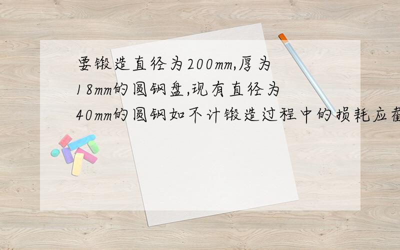 要锻造直径为200mm,厚为18mm的圆钢盘,现有直径为40mm的圆钢如不计锻造过程中的损耗应截取多长圆钢才够用?