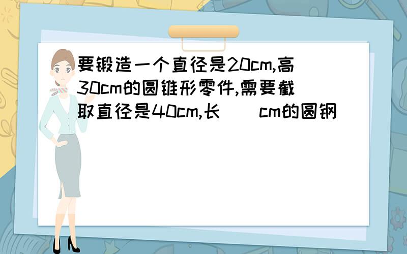 要锻造一个直径是20cm,高30cm的圆锥形零件,需要截取直径是40cm,长()cm的圆钢