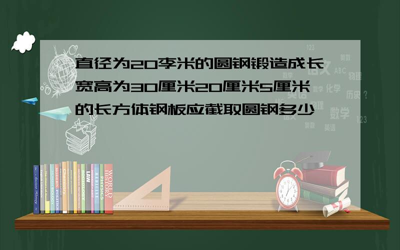 直径为20李米的圆钢锻造成长宽高为30厘米20厘米5厘米的长方体钢板应截取圆钢多少