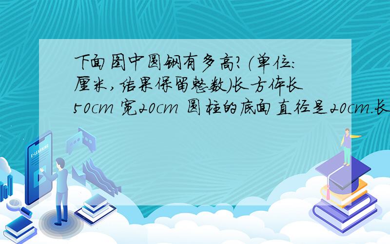 下面图中圆钢有多高?（单位：厘米,结果保留整数）长方体长50cm 宽20cm 圆柱的底面直径是20cm.长方体钢坯铸造成圆形钢柱.