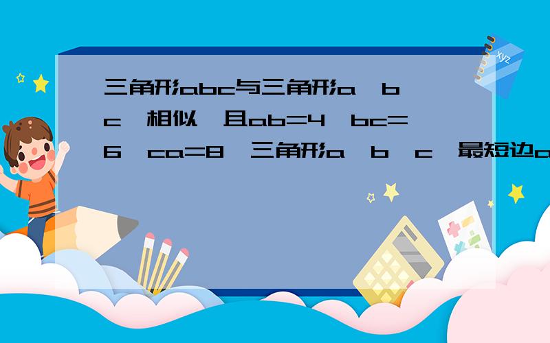 三角形abc与三角形a'b'c'相似,且ab=4,bc=6,ca=8,三角形a'b'c'最短边a'b'为5,三角形a'b'c'周长