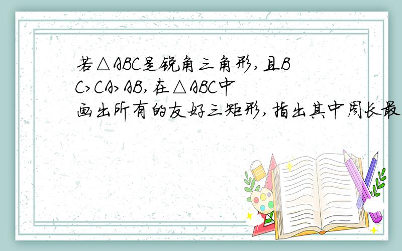 若△ABC是锐角三角形,且BC>CA>AB,在△ABC中画出所有的友好三矩形,指出其中周长最小的矩形sorry！题目错了应该是若△ABC是锐角三角形,且BC>CA>AB,在△ABC中画出所有的友好矩形,指出其中周长最小