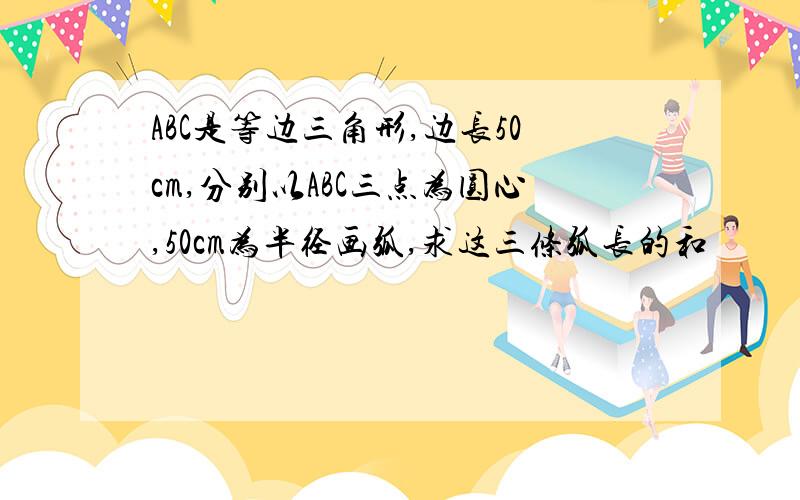 ABC是等边三角形,边长50cm,分别以ABC三点为圆心,50cm为半径画弧,求这三条弧长的和