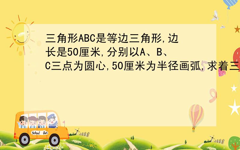 三角形ABC是等边三角形,边长是50厘米,分别以A、B、C三点为圆心,50厘米为半径画弧,求着三段弧长的和.为什么是3.14*（50*2）*60/360*3=314*1/2=157厘米