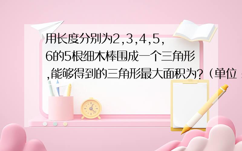 用长度分别为2,3,4,5,6的5根细木棒围成一个三角形,能够得到的三角形最大面积为?（单位：cm),（允许连接,但不允许折断）,