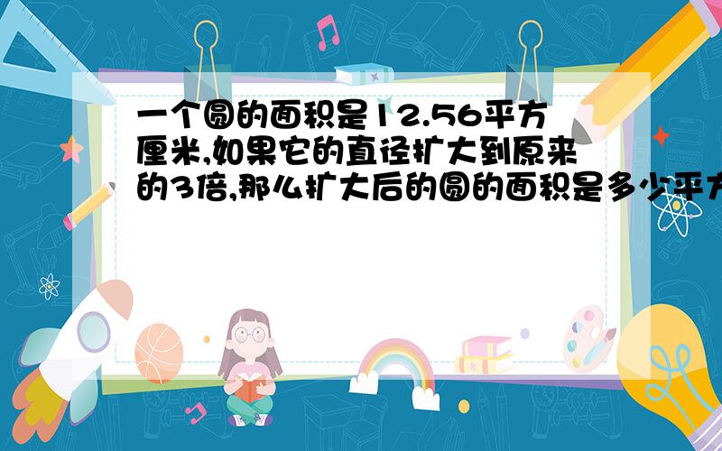 一个圆的面积是12.56平方厘米,如果它的直径扩大到原来的3倍,那么扩大后的圆的面积是多少平方厘米 好的加式子,说明道理