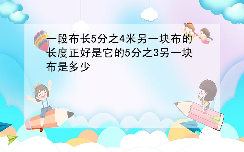 一段布长5分之4米另一块布的长度正好是它的5分之3另一块布是多少