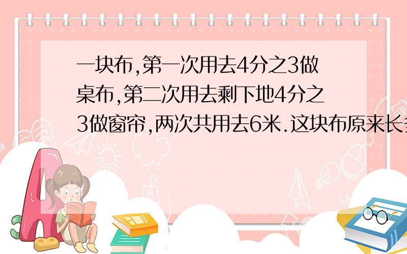 一块布,第一次用去4分之3做桌布,第二次用去剩下地4分之3做窗帘,两次共用去6米.这块布原来长多少米?