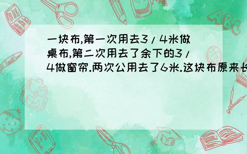 一块布,第一次用去3/4米做桌布,第二次用去了余下的3/4做窗帘.两次公用去了6米.这块布原来长多少米?急.