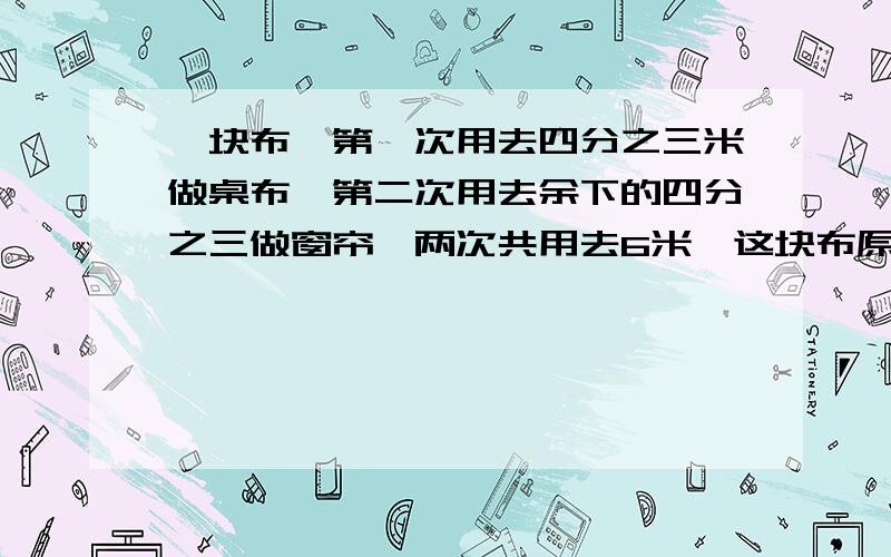 一块布,第一次用去四分之三米做桌布,第二次用去余下的四分之三做窗帘,两次共用去6米,这块布原来长多少