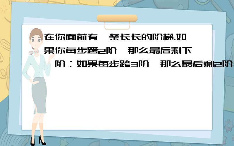 在你面前有一条长长的阶梯.如果你每步跨2阶,那么最后剩下一阶；如果每步跨3阶,那么最后剩2阶；如果每步······················119