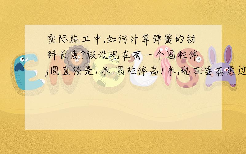 实际施工中,如何计算弹簧的材料长度?假设现在有一个圆柱体,圆直径是1米,圆柱体高1米,现在要在通过它来绕出一根弹簧,弹簧每圈之间的距离是10CM,请问,我要饶出这根弹簧的话,需要多长的材