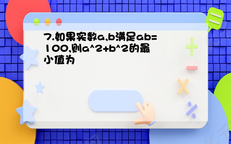 7.如果实数a,b满足ab=100,则a^2+b^2的最小值为