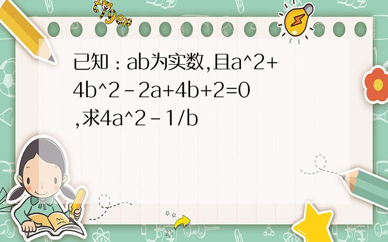 已知：ab为实数,且a^2+4b^2-2a+4b+2=0,求4a^2-1/b