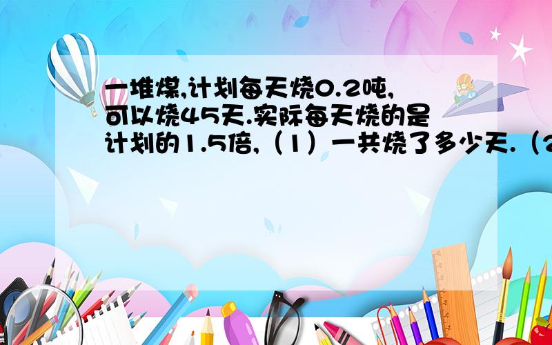 一堆煤,计划每天烧0.2吨,可以烧45天.实际每天烧的是计划的1.5倍,（1）一共烧了多少天.（2)实际每天烧了多少吨