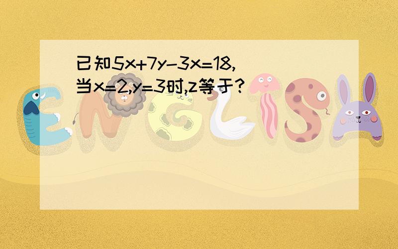 已知5x+7y-3x=18,当x=2,y=3时,z等于?