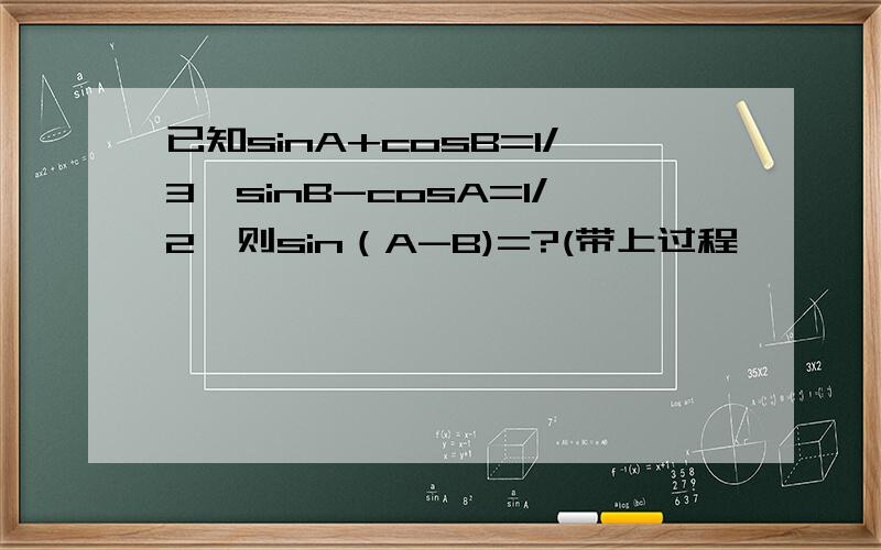 已知sinA+cosB=1/3,sinB-cosA=1/2,则sin（A-B)=?(带上过程,