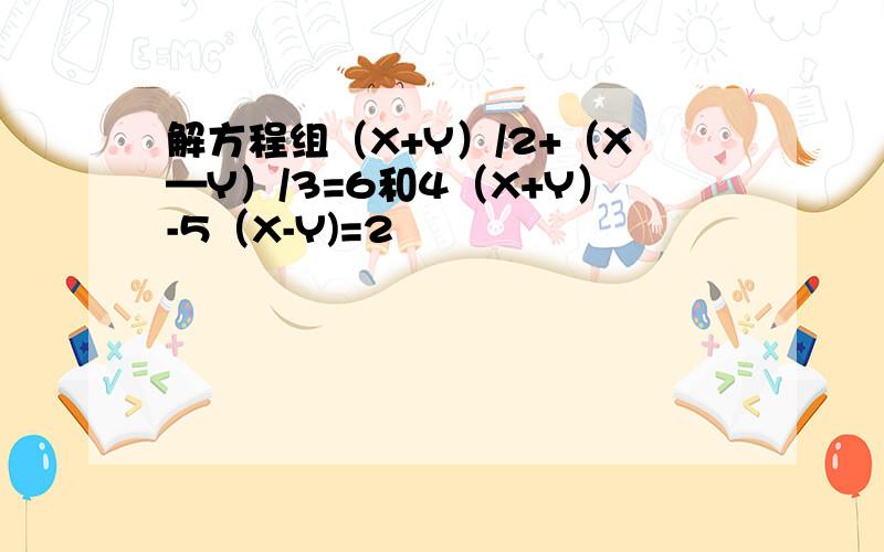 解方程组（X+Y）/2+（X—Y）/3=6和4（X+Y）-5（X-Y)=2