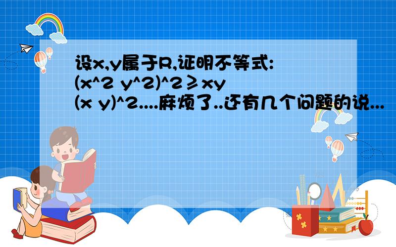 设x,y属于R,证明不等式:(x^2 y^2)^2≥xy(x y)^2....麻烦了..还有几个问题的说...