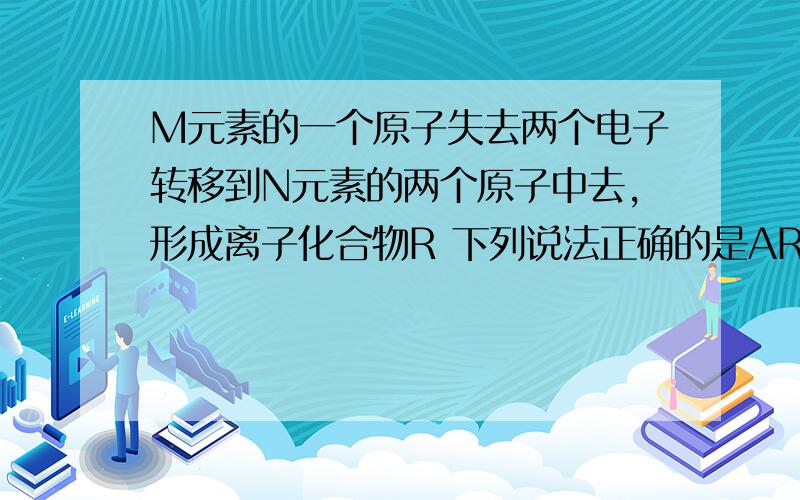 M元素的一个原子失去两个电子转移到N元素的两个原子中去,形成离子化合物R 下列说法正确的是AR的化学式为M2RBR一定溶于水CR可能为盐DR中阴阳离子的电子结构相同.为什么AD不对?