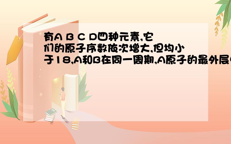 有A B C D四种元素,它们的原子序数依次增大,但均小于18,A和B在同一周期,A原子的最外层电子数是内层电子数的两碑,B原子层的电子总数是K层的三碑,0.1 C单质能从酸中置换出氢气,同时她的电子