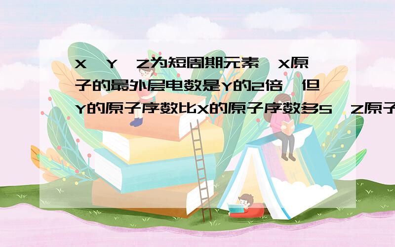 X、Y、Z为短周期元素,X原子的最外层电数是Y的2倍,但Y的原子序数比X的原子序数多5,Z原子的最外层电子...X、Y、Z为短周期元素,X原子的最外层电数是Y的2倍,但Y的原子序数比X的原子序数多5,Z原