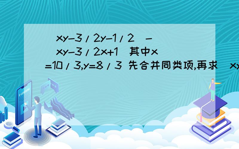 （xy-3/2y-1/2）-（xy-3/2x+1）其中x=10/3,y=8/3 先合并同类项,再求（xy-3/2y-1/2）-（xy-3/2x+1）其中x=10/3,y=8/3先合并同类项,再求值.过程一定要详细啊!快点!.