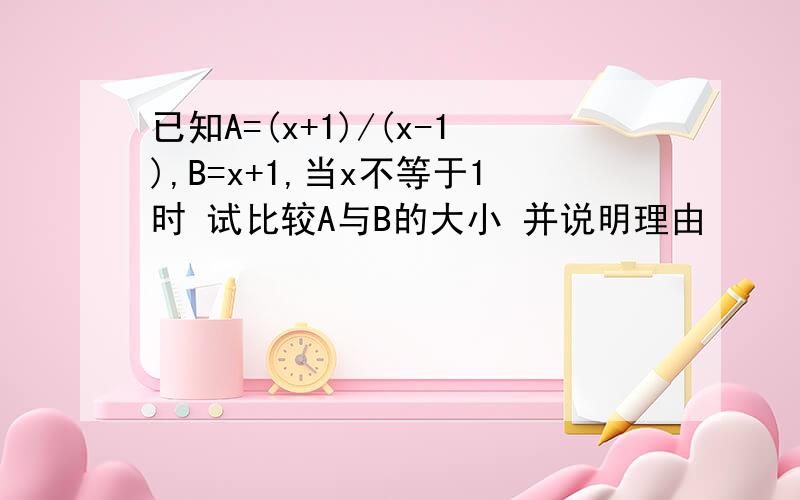 已知A=(x+1)/(x-1),B=x+1,当x不等于1时 试比较A与B的大小 并说明理由