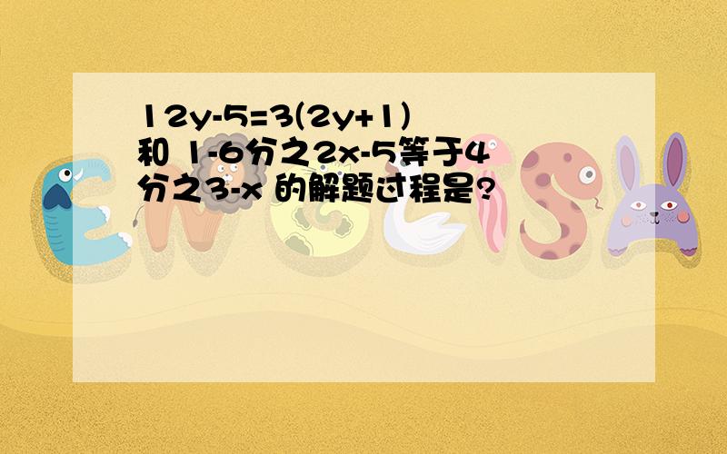 12y-5=3(2y+1) 和 1-6分之2x-5等于4分之3-x 的解题过程是?