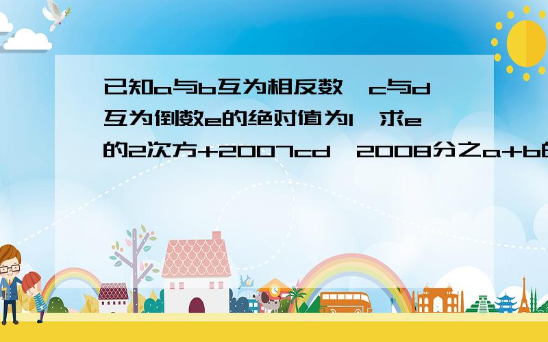 已知a与b互为相反数,c与d互为倒数e的绝对值为1,求e的2次方+2007cd—2008分之a+b的值答后100分