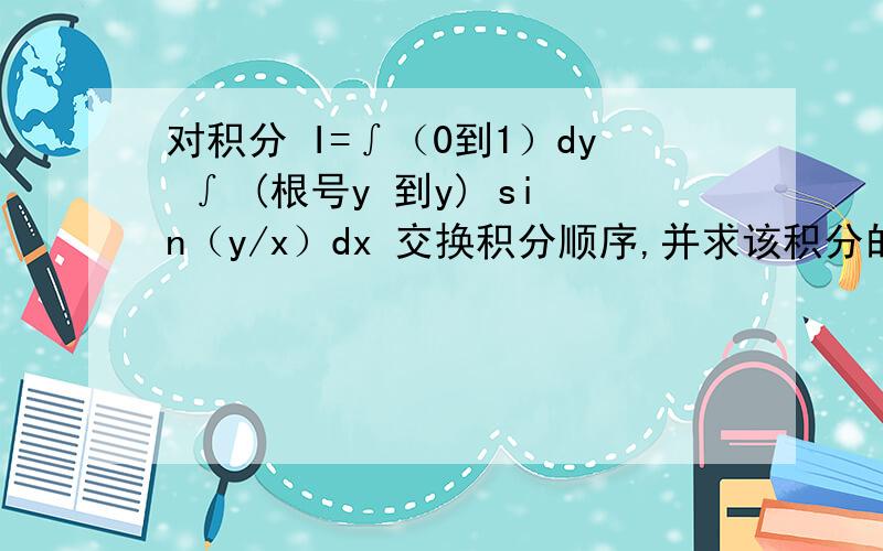 对积分 I=∫（0到1）dy ∫ (根号y 到y) sin（y/x）dx 交换积分顺序,并求该积分的值!求指教