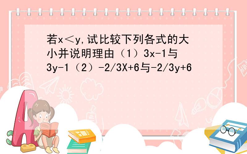 若x＜y,试比较下列各式的大小并说明理由（1）3x-1与3y-1（2）-2/3X+6与-2/3y+6