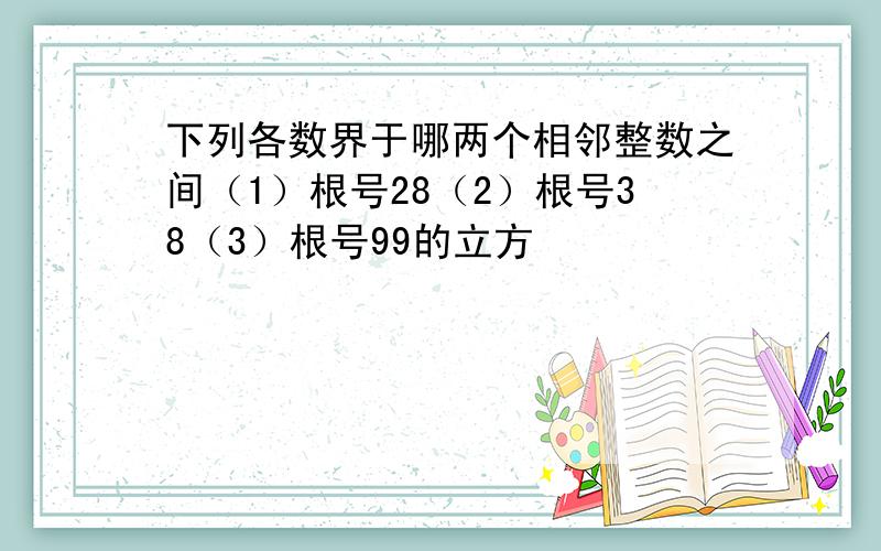 下列各数界于哪两个相邻整数之间（1）根号28（2）根号38（3）根号99的立方