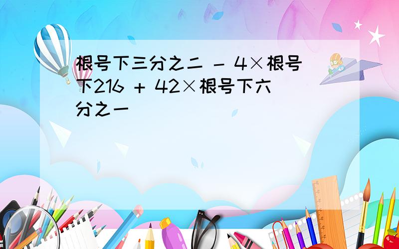 根号下三分之二 - 4×根号下216 + 42×根号下六分之一